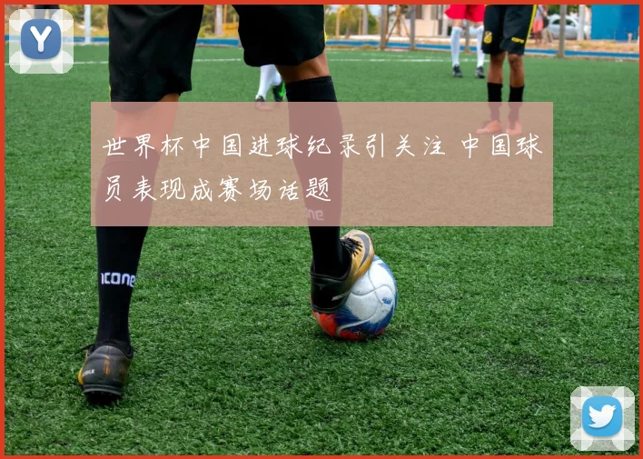 世界杯中国进球纪录引关注 中国球员表现成赛场话题