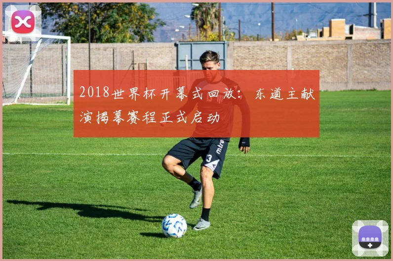 2018世界杯开幕式回放:东道主献演揭幕赛程正式启动