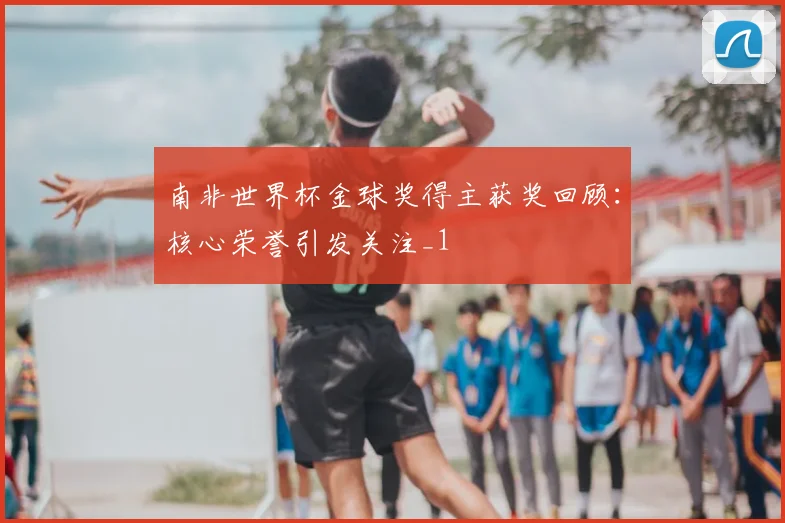 南非世界杯金球奖得主获奖回顾:核心荣誉引发关注_1