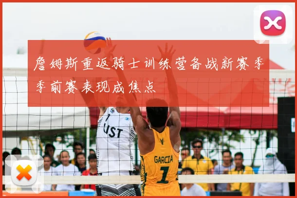 詹姆斯重返骑士训练营备战新赛季季前赛表现成焦点