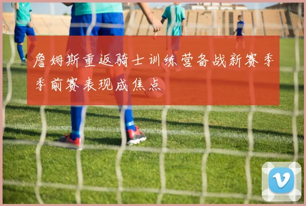 詹姆斯重返骑士训练营备战新赛季季前赛表现成焦点