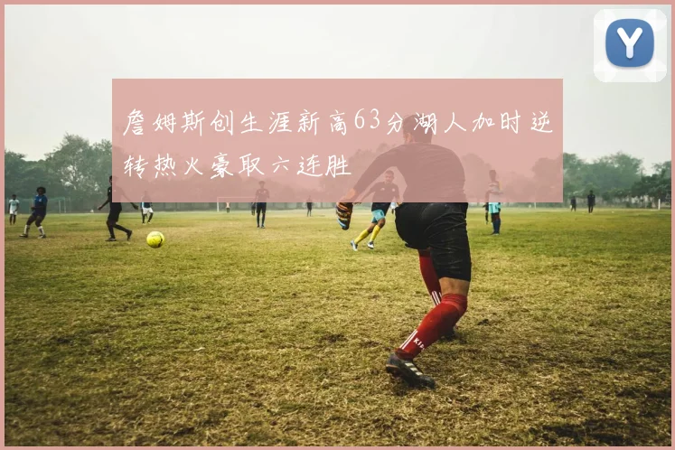 詹姆斯创生涯新高63分湖人加时逆转热火豪取六连胜