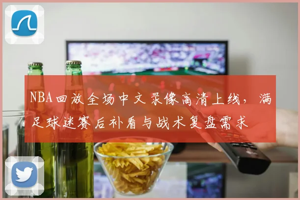 NBA回放全场中文录像高清上线，满足球迷赛后补看与战术复盘需求