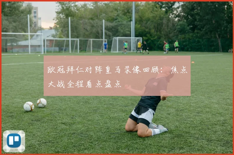 欧冠拜仁对阵皇马录像回顾：焦点大战全程看点盘点
