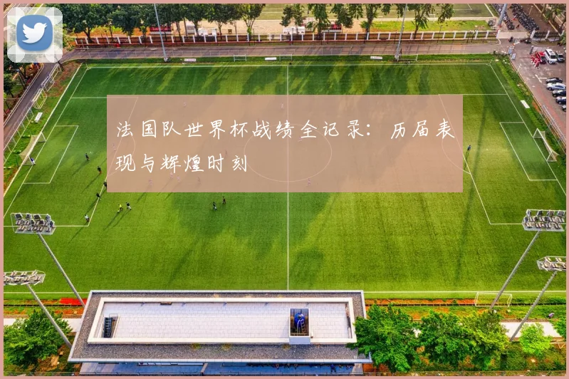 法国队世界杯战绩全记录：历届表现与辉煌时刻